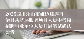 2025四川乐山市峨边彝族自治县从基层服务项目人员中考核招聘事业单位人员开展笔试确认公告