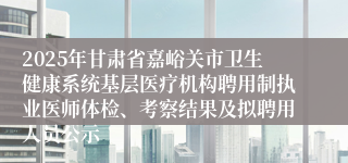 2025年甘肃省嘉峪关市卫生健康系统基层医疗机构聘用制执业医师体检、考察结果及拟聘用人员公示