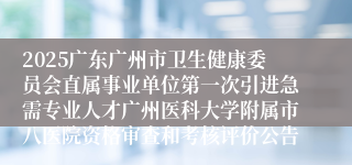 2025广东广州市卫生健康委员会直属事业单位第一次引进急需专业人才广州医科大学附属市八医院资格审查和考核评价公告