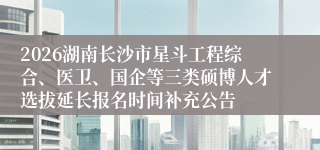 2026湖南长沙市星斗工程综合、医卫、国企等三类硕博人才选拔延长报名时间补充公告