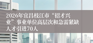 2026年宜昌枝江市“招才兴业”事业单位高层次和急需紧缺人才引进70人