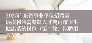 2025广东省事业单位招聘高层次和急需紧缺人才鹤山市卫生健康系统岗位(第二轮)拟聘用人员公示