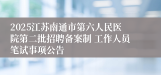 2025江苏南通市第六人民医院第二批招聘备案制 工作人员笔试事项公告