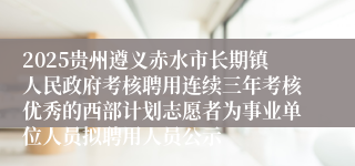 2025贵州遵义赤水市长期镇人民政府考核聘用连续三年考核优秀的西部计划志愿者为事业单位人员拟聘用人员公示
