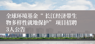 全球环境基金“ 长江经济带生物多样性就地保护” 项目招聘3人公告