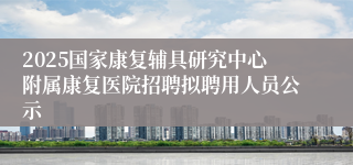2025国家康复辅具研究中心附属康复医院招聘拟聘用人员公示