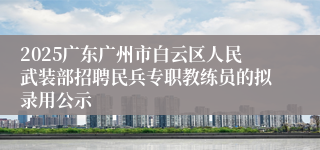 2025广东广州市白云区人民武装部招聘民兵专职教练员的拟录用公示