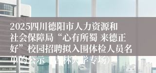 2025四川德阳市人力资源和社会保障局“心有所蜀 来德正好”校园招聘拟入围体检人员名单的公示（吉林大学专场）
