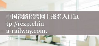 中国铁路招聘网上报名入口http://rczp.china-railway.com.cn