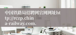 中国铁路局招聘网官网网址http://rczp.china-railway.com.cn