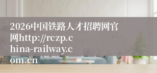 2026中国铁路人才招聘网官网http://rczp.china-railway.com.cn