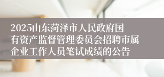 2025山东菏泽市人民政府国有资产监督管理委员会招聘市属企业工作人员笔试成绩的公告