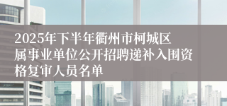 2025年下半年衢州市柯城区属事业单位公开招聘递补入围资格复审人员名单