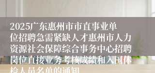 2025广东惠州市市直事业单位招聘急需紧缺人才惠州市人力资源社会保障综合事务中心招聘岗位直接业务考核成绩和入围体检人员名单的通知