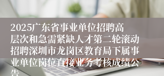 2025广东省事业单位招聘高层次和急需紧缺人才第二轮滚动招聘深圳市龙岗区教育局下属事业单位岗位直接业务考核成绩公告