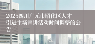 2025四川广元市昭化区人才引进主场宣讲活动时间调整的公告
