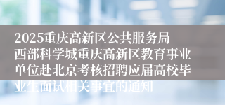 2025重庆高新区公共服务局西部科学城重庆高新区教育事业单位赴北京考核招聘应届高校毕业生面试相关事宜的通知