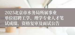 2025北京市水务局所属事业单位招聘工学、理学专业人才笔试成绩、资格复审及面试公告