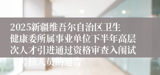 2025新疆维吾尔自治区卫生健康委所属事业单位下半年高层次人才引进通过资格审查入闱试工考核人员的通告
