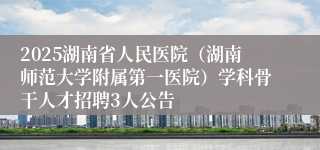 2025湖南省人民医院(湖南师范大学附属第一医院)学科骨干人才招聘3人公告