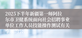 2025下半年新疆第一师阿拉尔市卫健系统面向社会招聘事业单位工作人员技能操作测试有关事项的公告