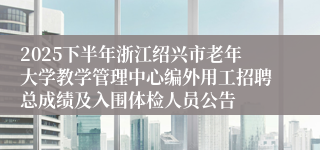 2025下半年浙江绍兴市老年大学教学管理中心编外用工招聘总成绩及入围体检人员公告