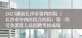 2025湖南长沙市第四医院(长沙市中西医结合医院)第一次劳务派遣人员招聘考核成绩