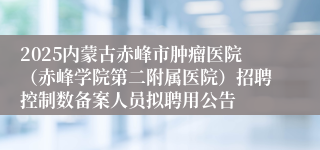 2025内蒙古赤峰市肿瘤医院（赤峰学院第二附属医院）招聘控制数备案人员拟聘用公告