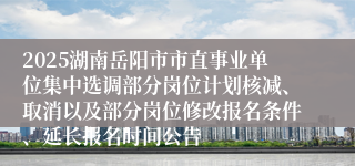 2025湖南岳阳市市直事业单位集中选调部分岗位计划核减、取消以及部分岗位修改报名条件、延长报名时间公告