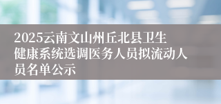 2025云南文山州丘北县卫生健康系统选调医务人员拟流动人员名单公示