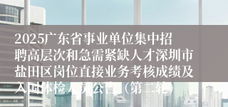 2025广东省事业单位集中招聘高层次和急需紧缺人才深圳市盐田区岗位直接业务考核成绩及入围体检人员公告（第二轮）