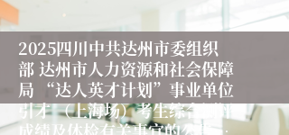 2025四川中共达州市委组织部 达州市人力资源和社会保障局 “达人英才计划”事业单位引才 （上海场）考生综合测评成绩及体检有关事宜的公告…