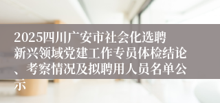 2025四川广安市社会化选聘新兴领域党建工作专员体检结论、考察情况及拟聘用人员名单公示