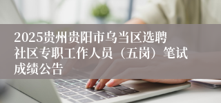 2025贵州贵阳市乌当区选聘社区专职工作人员（五岗）笔试成绩公告