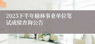 2025下半年榆林事业单位笔试成绩查询公告