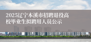 2025辽宁本溪市招聘退役高校毕业生拟聘用人员公示