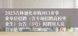 2025吉林通化市梅河口市事业单位招聘（含专项招聘高校毕业生）公告（3号）拟聘用人员公示通知