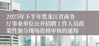 2025年下半年黑龙江省商务厅事业单位公开招聘工作人员政策性加分现场资格审核的通知