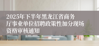 2025年下半年黑龙江省商务厅事业单位招聘政策性加分现场资格审核通知