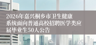 2026年嘉兴桐乡市卫生健康系统面向普通高校招聘医学类应届毕业生50人公告