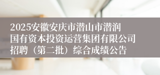 2025安徽安庆市潜山市潜润国有资本投资运营集团有限公司招聘(第二批)综合成绩公告