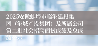 2025安徽蚌埠市临港建投集团(港城产投集团)及所属公司第二批社会招聘面试成绩及总成绩公示
