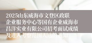 2025山东威海市文登区政联企业服务中心等国有企业威海市昌洋实业有限公司招考面试成绩及进入考察范围人选的通知