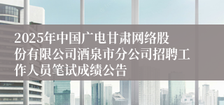 2025年中国广电甘肃网络股份有限公司酒泉市分公司招聘工作人员笔试成绩公告