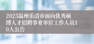 2025温州乐清市面向优秀硕博人才招聘事业单位工作人员10人公告
