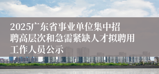 2025广东省事业单位集中招聘高层次和急需紧缺人才拟聘用工作人员公示
