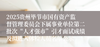 2025贵州毕节市国有资产监督管理委员会下属事业单位第二批次“人才强市”引才面试成绩及拟进入体检人员名单公示