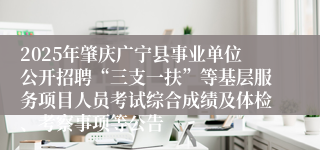 2025年肇庆广宁县事业单位公开招聘“三支一扶”等基层服务项目人员考试综合成绩及体检、考察事项等公告