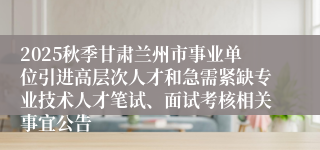 2025秋季甘肃兰州市事业单位引进高层次人才和急需紧缺专业技术人才笔试、面试考核相关事宜公告