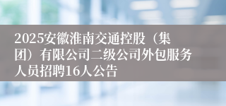 2025安徽淮南交通控股（集团）有限公司二级公司外包服务人员招聘16人公告